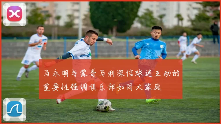马永明与蒙哥马利深信球迷互动的重要性强调俱乐部如同大家庭