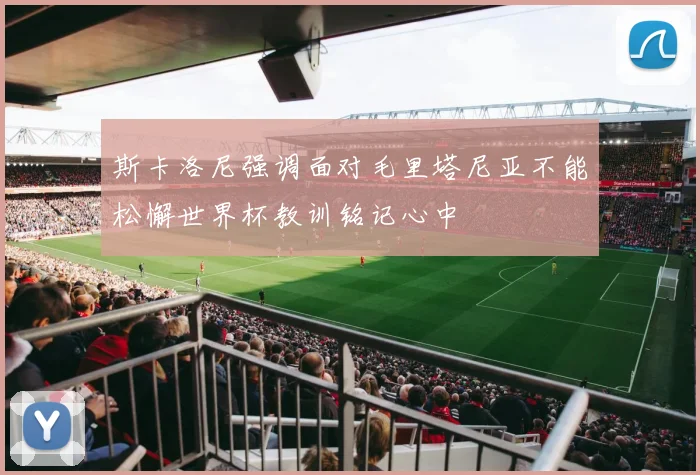 斯卡洛尼强调面对毛里塔尼亚不能松懈世界杯教训铭记心中