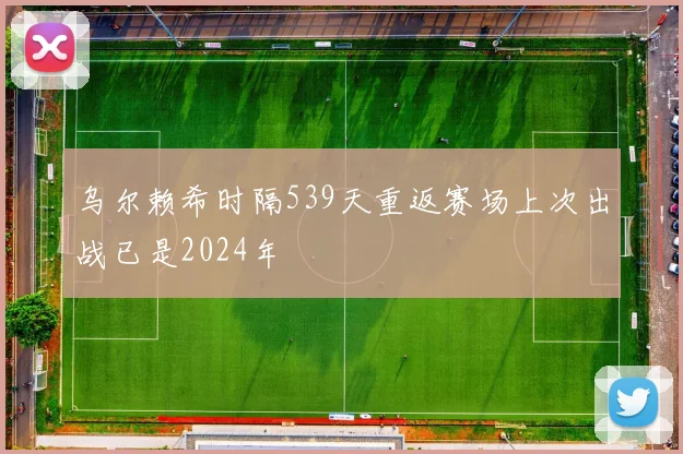 乌尔赖希时隔539天重返赛场上次出战已是2024年