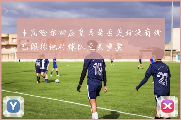 卡瓦哈尔回应皇马是否更好没有姆巴佩称他对球队至关重要