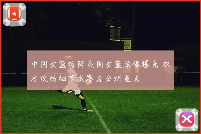 中国女篮对阵美国女篮录像曝光 双方攻防细节成赛后分析重点