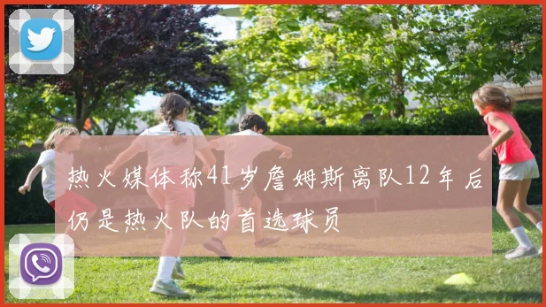 热火媒体称41岁詹姆斯离队12年后仍是热火队的首选球员