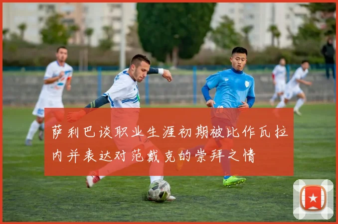 萨利巴谈职业生涯初期被比作瓦拉内并表达对范戴克的崇拜之情