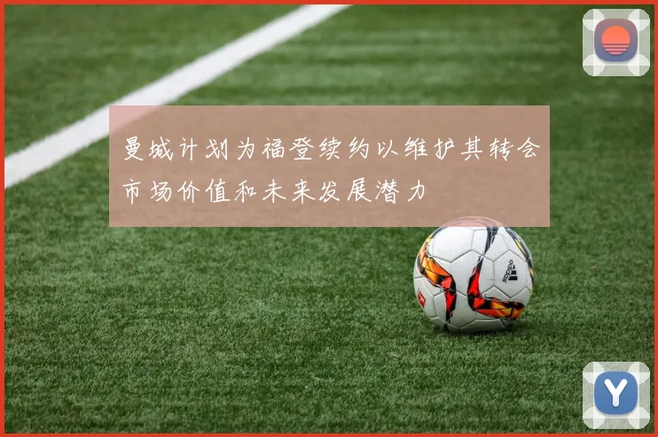 曼城计划为福登续约以维护其转会市场价值和未来发展潜力