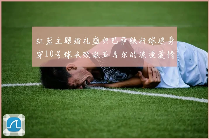 红蓝主题婚礼盛典巴萨铁杆球迷身穿10号球衣致敬亚马尔的浪漫爱情故事