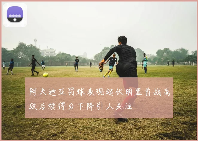 阿夫迪亚罚球表现起伏明显首战高效后续得分下降引人关注