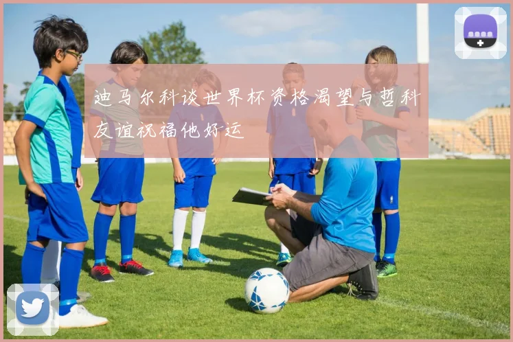 迪马尔科谈世界杯资格渴望与哲科友谊祝福他好运
