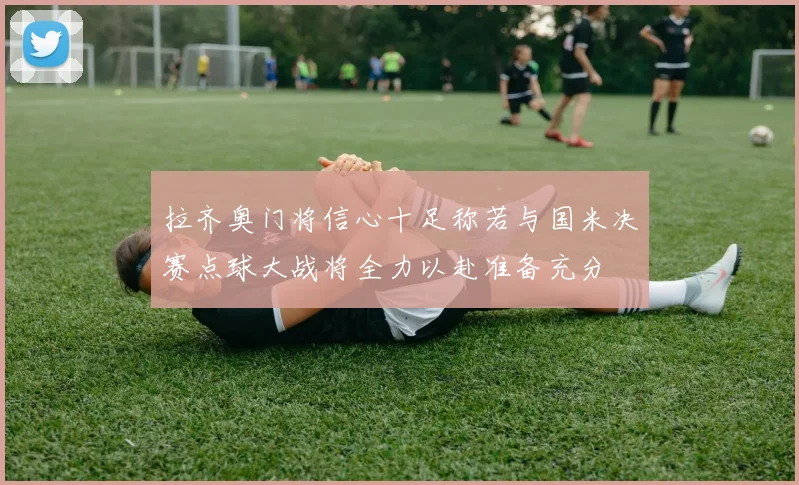 拉齐奥门将信心十足称若与国米决赛点球大战将全力以赴准备充分