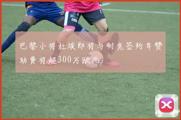 巴黎小将杜埃即将与耐克签约年赞助费将超300万欧元
