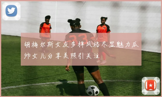 胡梅尔斯女友多样风格尽显魅力瓜帅女儿分享美照引关注